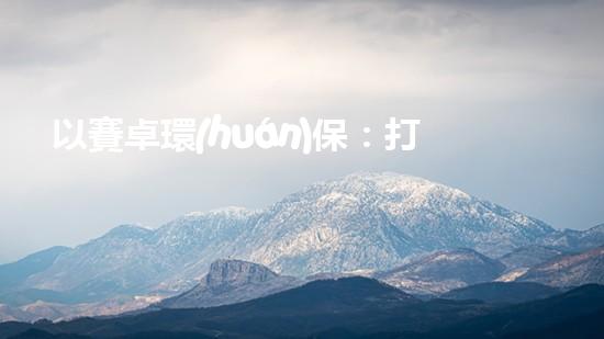 以賽卓環(huán)保：打造清潔能源產(chǎn)業(yè)鏈，促進(jìn)可持續(xù)發(fā)展